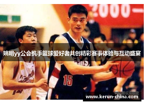 姚明yy公会携手篮球爱好者共创精彩赛事体验与互动盛宴