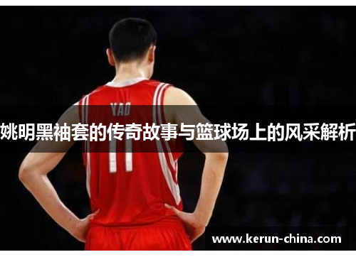 姚明黑袖套的传奇故事与篮球场上的风采解析