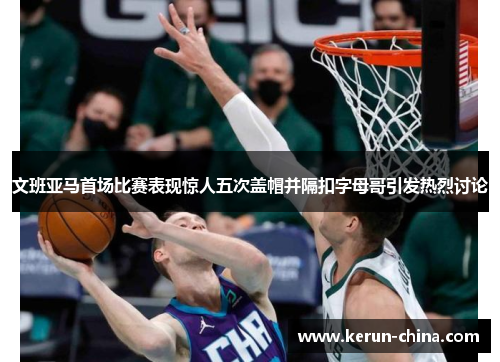 文班亚马首场比赛表现惊人五次盖帽并隔扣字母哥引发热烈讨论